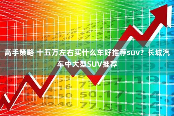 高手策略 十五万左右买什么车好推荐suv？长城汽车中大型SUV推荐